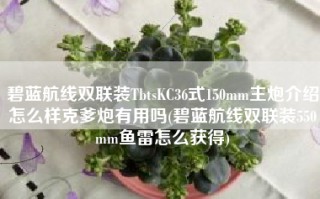 碧蓝航线双联装TbtsKC36式150mm主炮介绍怎么样克爹炮有用吗(碧蓝航线双联装550mm鱼雷怎么获得)