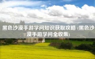 黑色沙漠手游学问知识获取攻略 (黑色沙漠手游学问全收集)