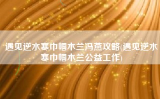 遇见逆水寒巾帼木兰冯燕攻略(遇见逆水寒巾帼木兰公益工作)