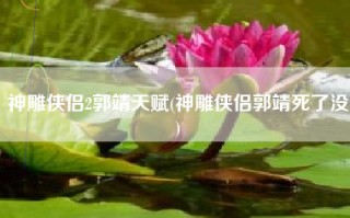 神雕侠侣2郭靖天赋(神雕侠侣郭靖死了没)