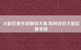 火影忍者手游解说大鱼,如何评价火影忍者手游