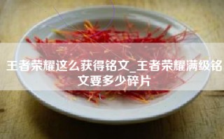 王者荣耀这么获得铭文_王者荣耀满级铭文要多少碎片