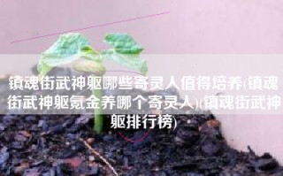 镇魂街武神躯哪些寄灵人值得培养(镇魂街武神躯氪金养哪个寄灵人)(镇魂街武神躯排行榜)