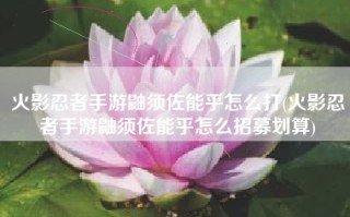 火影忍者手游鼬须佐能乎怎么打(火影忍者手游鼬须佐能乎怎么招募划算)
