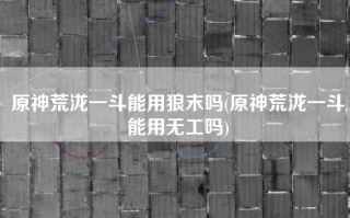 原神荒泷一斗能用狼末吗(原神荒泷一斗能用无工吗)