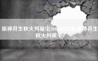 原神井生秋火列星屯3000分攻略(原神井生秋火列星屯)