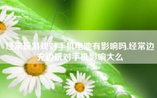 经常玩游戏对手机电池有影响吗,经常边充边玩对手机影响大么
