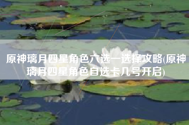 原神璃月四星角色六选一选择攻略(原神璃月四星角色自选卡几号开启)