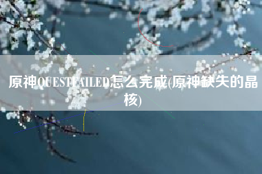 原神QUESTFAILED怎么完成(原神缺失的晶核)