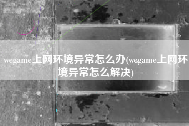 wegame上网环境异常怎么办(wegame上网环境异常怎么解决)