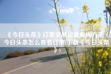 《今日头条》订单交易记录查询方法(今日头条怎么查看订单(下载《今日头条》) 《今日头条》订单交易记录查询方法(今日头条怎么查看订单(下载《今日头条》)