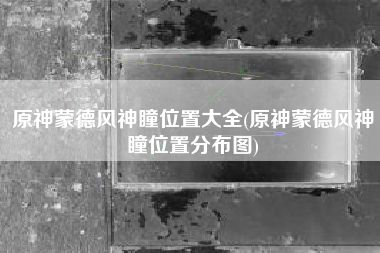 原神蒙德风神瞳位置大全(原神蒙德风神瞳位置分布图)