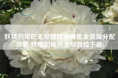 妖精的尾巴无尽冒险冲榜氪金资源分配攻略(妖精的尾巴无尽冒险下载)
