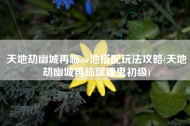 天地劫幽城再临ssr池搭配玩法攻略(天地劫幽城再临噬魂鬼初级)