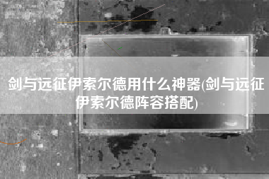 剑与远征伊索尔德用什么神器(剑与远征伊索尔德阵容搭配)