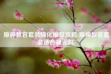 原神教官套装强化推荐攻略(原神教官套装适合凝光吗)