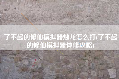 了不起的修仙模拟器烛龙怎么打(了不起的修仙模拟器体修攻略) 了不起的修仙模拟器烛龙怎么打(了不起的修仙模拟器体修攻略)
