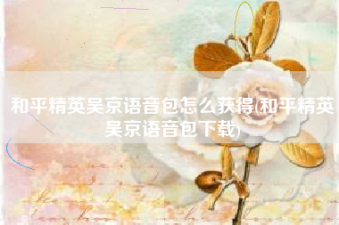 和平精英吴京语音包怎么获得(和平精英吴京语音包下载)