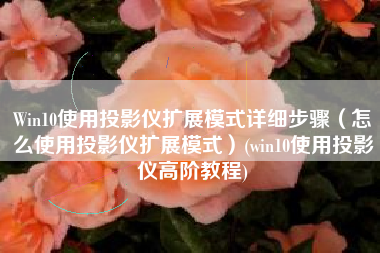 Win10使用投影仪扩展模式详细步骤（怎么使用投影仪扩展模式）(win10使用投影仪高阶教程)