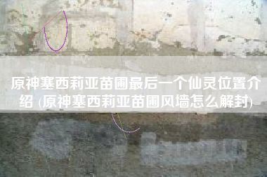 原神塞西莉亚苗圃最后一个仙灵位置介绍 (原神塞西莉亚苗圃风墙怎么解封)