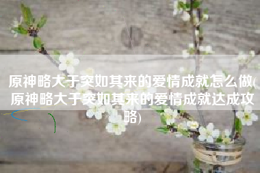 原神略大于突如其来的爱情成就怎么做(原神略大于突如其来的爱情成就达成攻略)