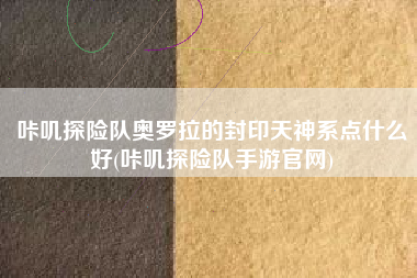咔叽探险队奥罗拉的封印天神系点什么好(咔叽探险队手游官网)