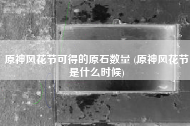 原神风花节可得的原石数量 (原神风花节是什么时候)