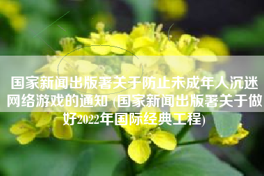 国家新闻出版署关于防止未成年人沉迷网络游戏的通知 (国家新闻出版署关于做好2022年国际经典工程)