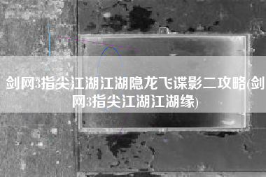 剑网3指尖江湖江湖隐龙飞谍影二攻略(剑网3指尖江湖江湖缘)