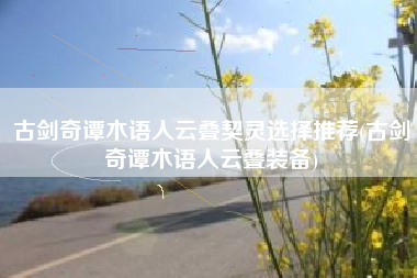 古剑奇谭木语人云叠契灵选择推荐(古剑奇谭木语人云叠装备)