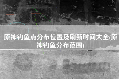 原神钓鱼点分布位置及刷新时间大全(原神钓鱼分布范围) 原神钓鱼点分布位置及刷新时间大全(原神钓鱼分布范围)