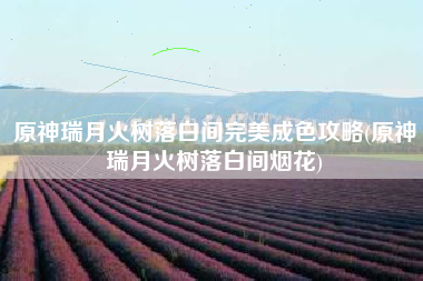 原神瑞月火树落白间完美成色攻略(原神瑞月火树落白间烟花)