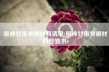 原神甘雨突破材料清单(原神甘雨突破材料经验书) 原神甘雨突破材料清单(原神甘雨突破材料经验书)
