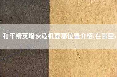 和平精英暗夜危机要塞位置介绍(在哪里)