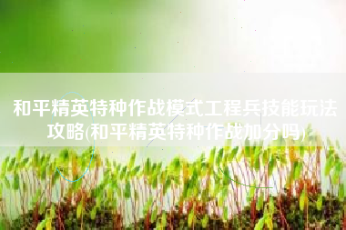 和平精英特种作战模式工程兵技能玩法攻略(和平精英特种作战加分吗)