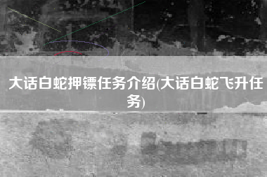 大话白蛇押镖任务介绍(大话白蛇飞升任务)