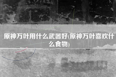 原神万叶用什么武器好(原神万叶喜欢什么食物)