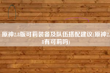 原神2.8版可莉装备及队伍搭配建议(原神2.8有可莉吗)