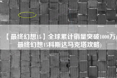 【最终幻想15】全球累计销量突破1000万(最终幻想15科斯达马克塔攻略)