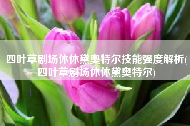 四叶草剧场休休黛奥特尔技能强度解析(四叶草剧场休休黛奥特尔)