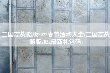 三国志战略版2022春节活动大全(三国志战略版2022最新礼包码)