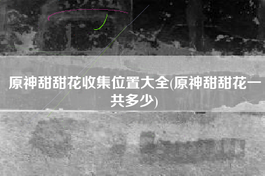 原神甜甜花收集位置大全(原神甜甜花一共多少)