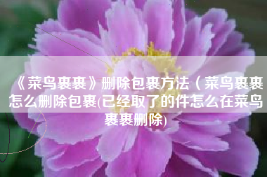 《菜鸟裹裹》删除包裹方法（菜鸟裹裹怎么删除包裹(已经取了的件怎么在菜鸟裹裹删除)
