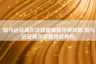 剑与远征高尔沃技能强度评测攻略(剑与远征高尔沃值得培养吗)