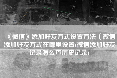 《微信》添加好友方式设置方法（微信添加好友方式在哪里设置(微信添加好友记录怎么查历史记录)