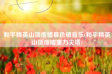 和平精英山顶废墟暮色镇音乐(和平精英山顶废墟重力尖塔)