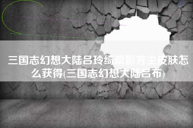 三国志幻想大陆吕玲绮疏影芳尘皮肤怎么获得(三国志幻想大陆吕布)