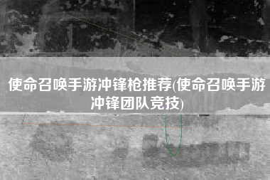 使命召唤手游冲锋枪推荐(使命召唤手游冲锋团队竞技)