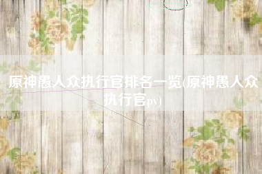 原神愚人众执行官排名一览(原神愚人众执行官pv) 原神愚人众执行官排名一览(原神愚人众执行官pv)