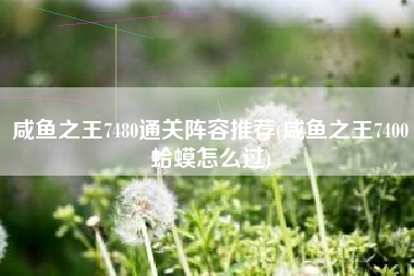 咸鱼之王7480通关阵容推荐(咸鱼之王7400蛤蟆怎么过)